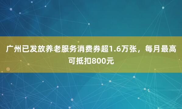 广州已发放养老服务消费券超1.6万张，每月最高可抵扣800元