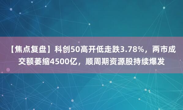 【焦点复盘】科创50高开低走跌3.78%，两市成交额萎缩4500亿，顺周期资源股持续爆发
