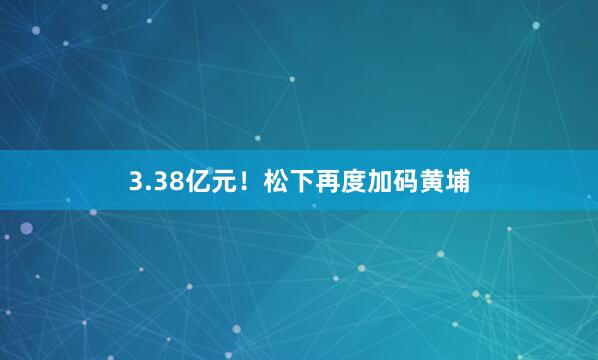 3.38亿元！松下再度加码黄埔