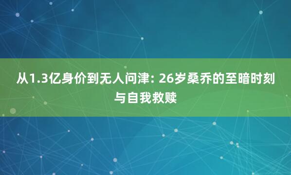 从1.3亿身价到无人问津: 26岁桑乔的至暗时刻与自我救赎