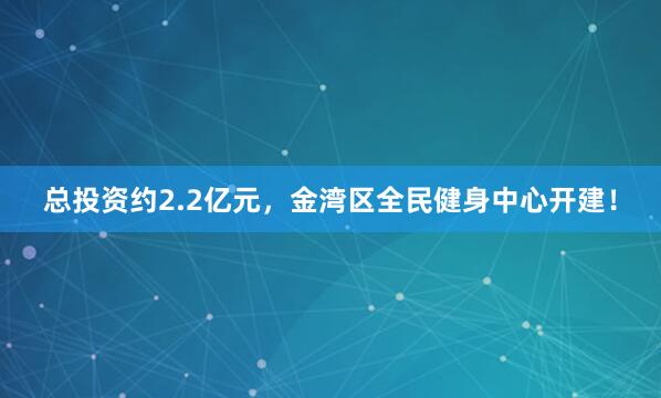 总投资约2.2亿元,金湾区全民健身中心开建!