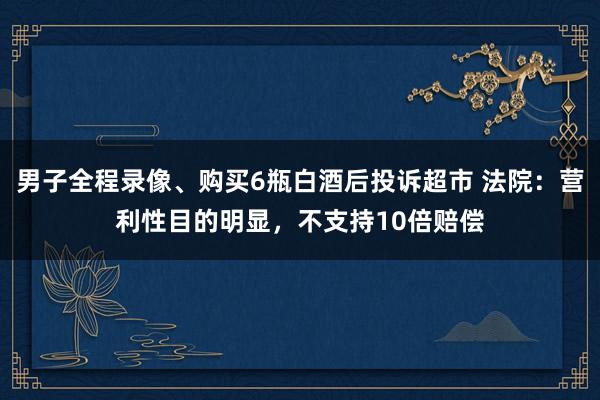 男子全程录像、购买6瓶白酒后投诉超市 法院：营利性目的明显，不支持10倍赔偿