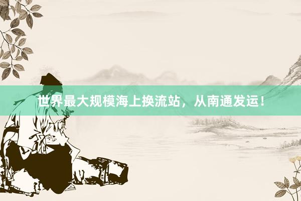 世界最大规模海上换流站，从南通发运！