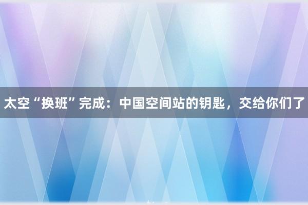 太空“换班”完成：中国空间站的钥匙，交给你们了
