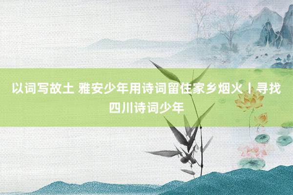 以词写故土 雅安少年用诗词留住家乡烟火丨寻找四川诗词少年