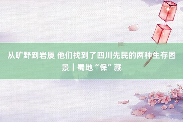 从旷野到岩厦 他们找到了四川先民的两种生存图景｜蜀地“保”藏