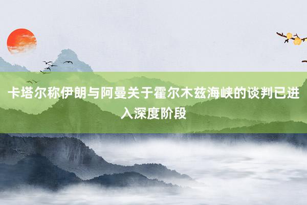 卡塔尔称伊朗与阿曼关于霍尔木兹海峡的谈判已进入深度阶段