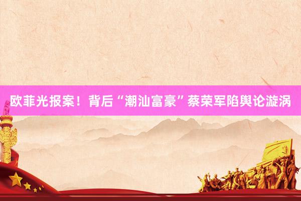 欧菲光报案!背后“潮汕富豪”蔡荣军陷舆论漩涡