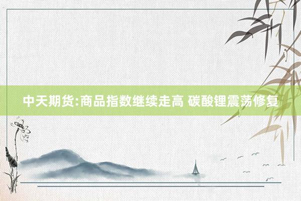 中天期货:商品指数继续走高 碳酸锂震荡修复