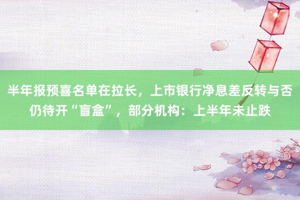 半年报预喜名单在拉长，上市银行净息差反转与否仍待开“盲盒”，部分机构：上半年未止跌