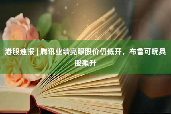 港股速报 | 腾讯业绩亮眼股价仍低开，布鲁可玩具股飙升