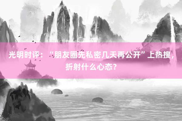 光明时评：“朋友圈先私密几天再公开”上热搜，折射什么心态？