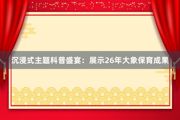沉浸式主题科普盛宴：展示26年大象保育成果