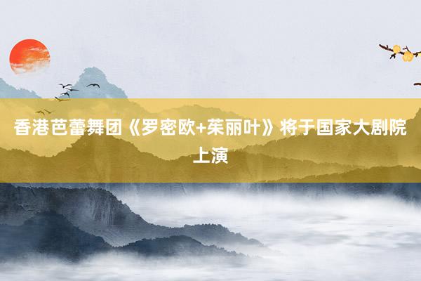 香港芭蕾舞团《罗密欧+茱丽叶》将于国家大剧院上演