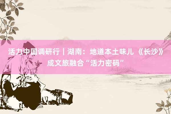 活力中国调研行｜湖南：地道本土味儿 《长沙》成文旅融合“活力密码”