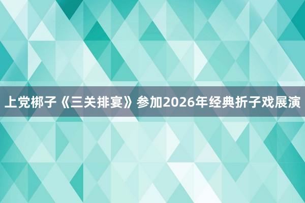 上党梆子《三关排宴》参加2026年经典折子戏展演