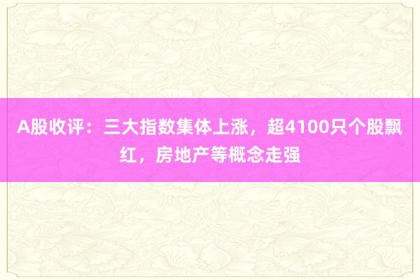 A股收评：三大指数集体上涨，超4100只个股飘红，房地产等概念走强