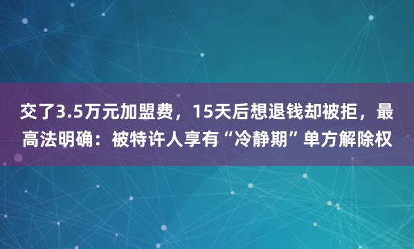 交了3.5万元加盟费，15天后想退钱却被拒，最高法明确：被特许人享有“冷静期”单方解除权
