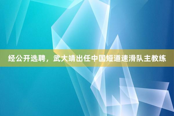 经公开选聘，武大靖出任中国短道速滑队主教练