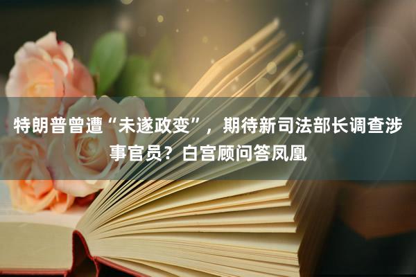 特朗普曾遭“未遂政变”，期待新司法部长调查涉事官员？白宫顾问答凤凰