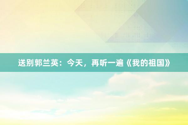 送别郭兰英：今天，再听一遍《我的祖国》