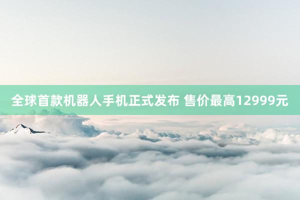 全球首款机器人手机正式发布 售价最高12999元