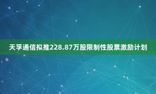 天孚通信拟推228.87万股限制性股票激励计划