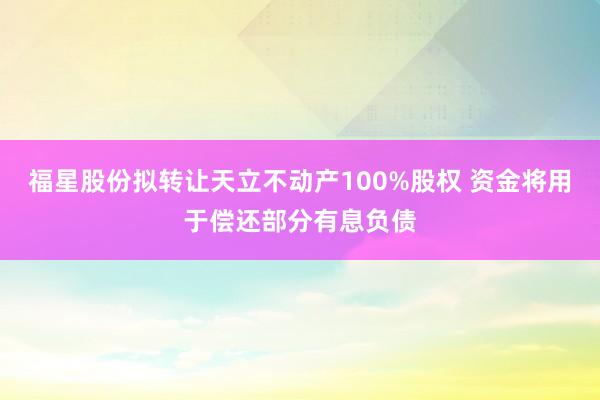福星股份拟转让天立不动产100%股权 资金将用于偿还部分有息负债