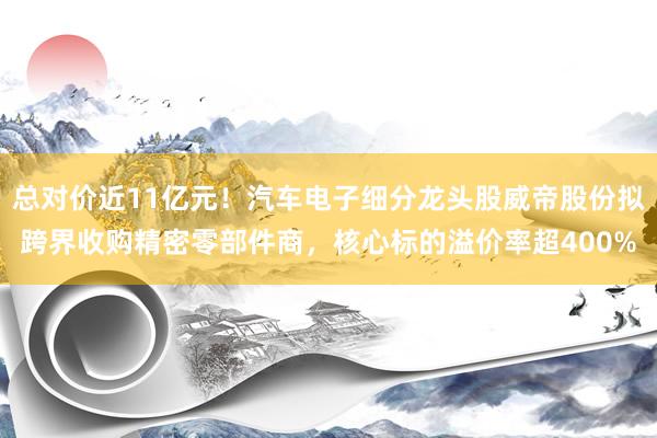 总对价近11亿元！汽车电子细分龙头股威帝股份拟跨界收购精密零部件商，核心标的溢价率超400%