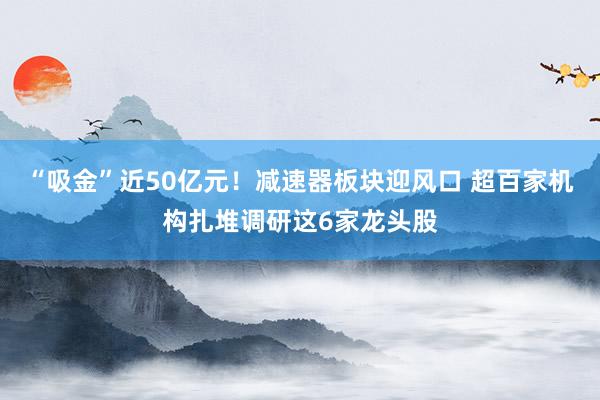 “吸金”近50亿元！减速器板块迎风口 超百家机构扎堆调研这6家龙头股
