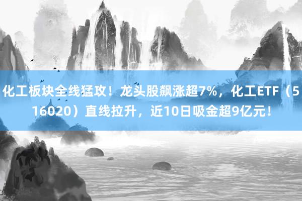化工板块全线猛攻！龙头股飙涨超7%，化工ETF（516020）直线拉升，近10日吸金超9亿元！