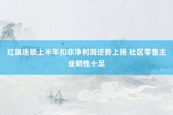 红旗连锁上半年扣非净利润逆势上扬 社区零售主业韧性十足