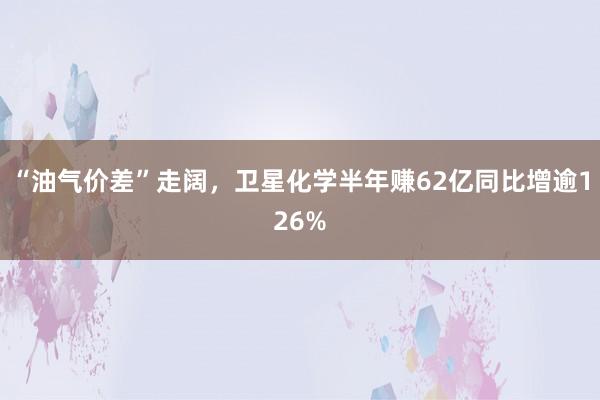 “油气价差”走阔，卫星化学半年赚62亿同比增逾126%