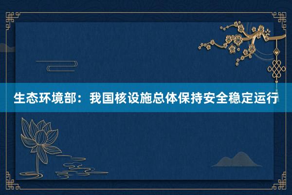 生态环境部：我国核设施总体保持安全稳定运行