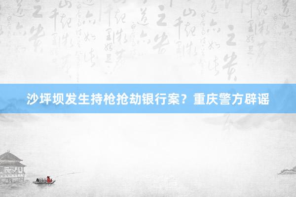 沙坪坝发生持枪抢劫银行案？重庆警方辟谣