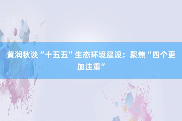 黄润秋谈“十五五”生态环境建设：聚焦“四个更加注重”