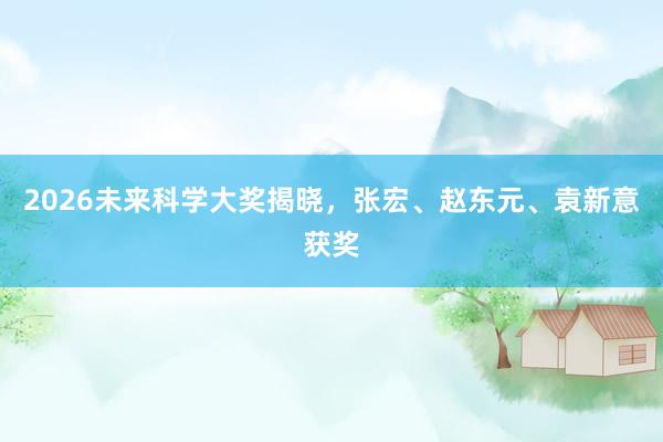 2026未来科学大奖揭晓，张宏、赵东元、袁新意获奖