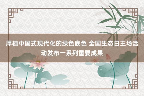 厚植中国式现代化的绿色底色 全国生态日主场活动发布一系列重要成果
