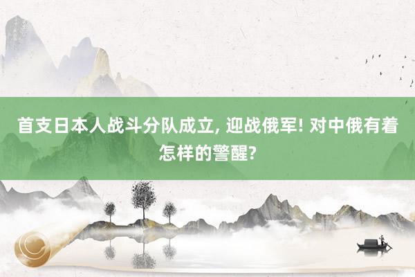 首支日本人战斗分队成立, 迎战俄军! 对中俄有着怎样的警醒?