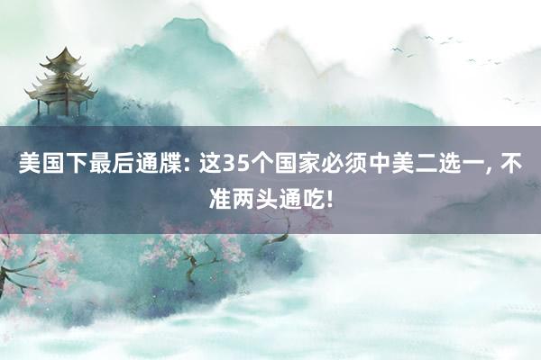 美国下最后通牒: 这35个国家必须中美二选一, 不准两头通吃!