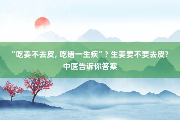 “吃姜不去皮, 吃错一生疾”? 生姜要不要去皮? 中医告诉你答案