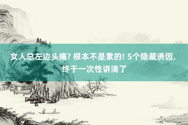 女人总左边头痛? 根本不是累的! 5个隐藏诱因, 终于一次性讲清了