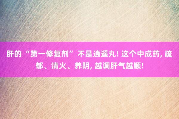 肝的 “第一修复剂” 不是逍遥丸! 这个中成药, 疏郁、清火、养阴, 越调肝气越顺!