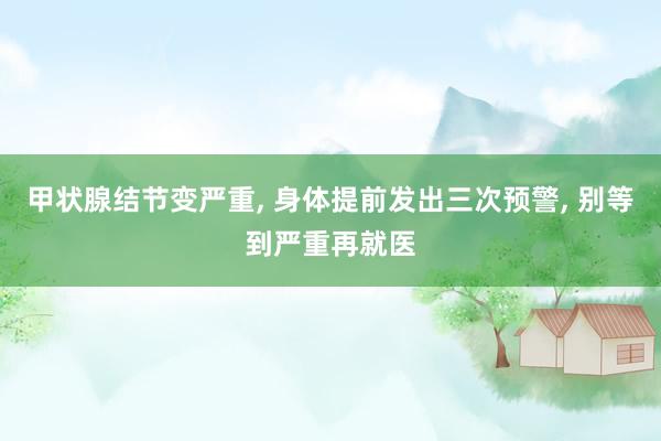 甲状腺结节变严重, 身体提前发出三次预警, 别等到严重再就医