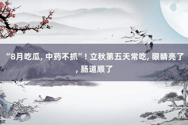“8月吃瓜, 中药不抓”! 立秋第五天常吃, 眼睛亮了, 肠道顺了