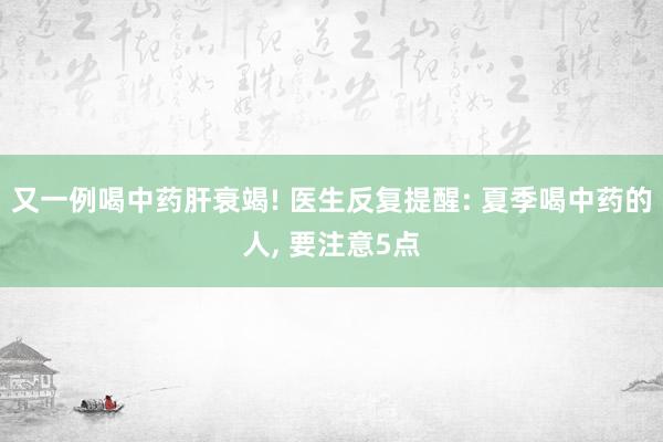 又一例喝中药肝衰竭! 医生反复提醒: 夏季喝中药的人, 要注意5点