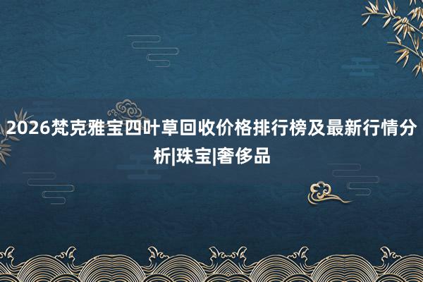 2026梵克雅宝四叶草回收价格排行榜及最新行情分析|珠宝|奢侈品