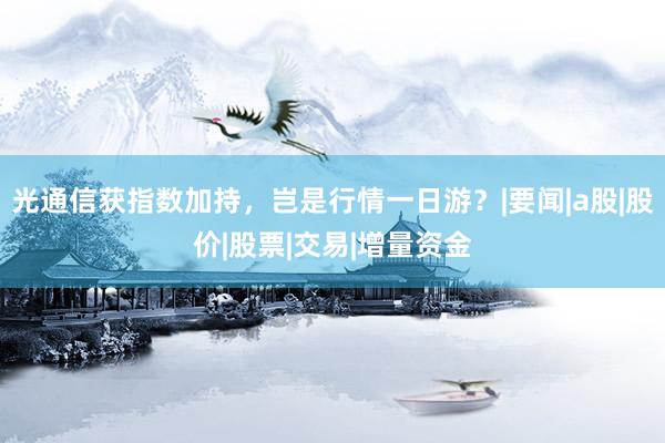 光通信获指数加持，岂是行情一日游？|要闻|a股|股价|股票|交易|增量资金