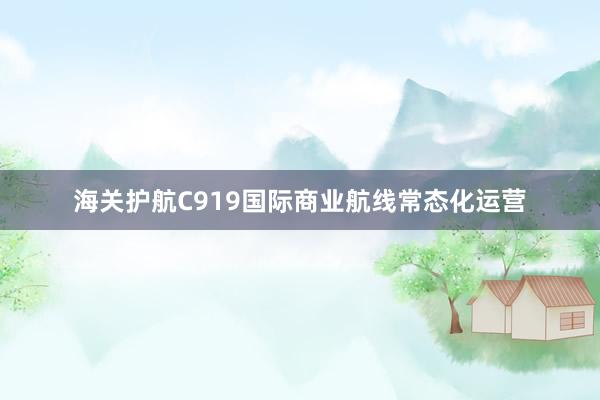 海关护航C919国际商业航线常态化运营