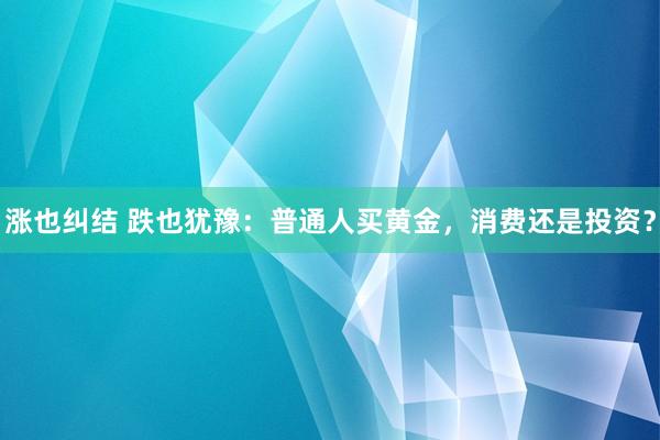 涨也纠结 跌也犹豫：普通人买黄金，消费还是投资？